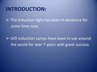 INTRODUCTION:
 The Induction light has been in existence for
  some time now.

 LVD Induction Lamps have been in use around
  the world for over 7 years with great success.
 