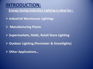 INTRODUCTION:
  Energy Saving Induction Lighting is Ideal for :

 Industrial Warehouse Lightings

 Manufacturing Plants

 Supermarkets, Malls, Retail Store Lighting

 Outdoor Lighting (Perimeter & Streetlights)

 Other Applications…
 