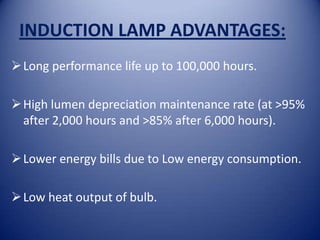 INDUCTION LAMP ADVANTAGES:
 Long performance life up to 100,000 hours.

 High lumen depreciation maintenance rate (at >95%
  after 2,000 hours and >85% after 6,000 hours).

 Lower energy bills due to Low energy consumption.

 Low heat output of bulb.
 