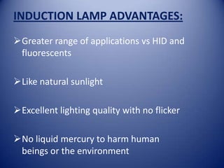 INDUCTION LAMP ADVANTAGES:
Greater range of applications vs HID and
 fluorescents

Like natural sunlight

Excellent lighting quality with no flicker

No liquid mercury to harm human
 beings or the environment
 