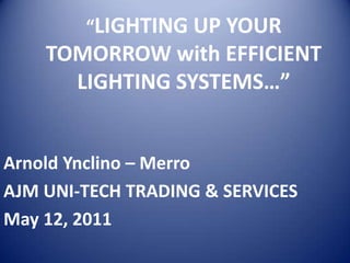 “LIGHTING UP YOUR
    TOMORROW with EFFICIENT
      LIGHTING SYSTEMS…”


Arnold Ynclino – Merro
AJM UNI-TECH TRADING & SERVICES
May 12, 2011
 