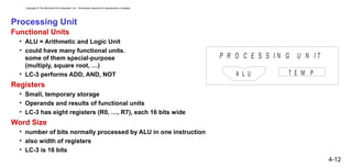 Copyright © The McGraw-Hill Companies, Inc. Permission required for reproduction or display.
4-12
Processing Unit
Functional Units
• ALU = Arithmetic and Logic Unit
• could have many functional units.
some of them special-purpose
(multiply, square root, …)
• LC-3 performs ADD, AND, NOT
Registers
• Small, temporary storage
• Operands and results of functional units
• LC-3 has eight registers (R0, …, R7), each 16 bits wide
Word Size
• number of bits normally processed by ALU in one instruction
• also width of registers
• LC-3 is 16 bits
P R O C E S S I N G U N I T
A L U T E M P
 