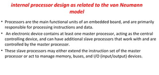 internal processor design as related to the von Neumann
model
• Processors are the main functional units of an embedded board, and are primarily
responsible for processing instructions and data.
• An electronic device contains at least one master processor, acting as the central
controlling device, and can have additional slave processors that work with and are
controlled by the master processor.
• These slave processors may either extend the instruction set of the master
processor or act to manage memory, buses, and I/O (input/output) devices.
 