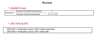 Review
• Amdahl’s Law:
• CPU Time & CPI:
Execution Time without enhancement 1
Speedup(E) = --------------------------------------------------------- = ----------------------
Execution Time with enhancement (1 - F) + F/S
CPU time = Instruction count x CPI x clock cycle time
CPU time = Instruction count x CPI / clock rate
 