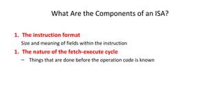 1. The instruction format
Size and meaning of fields within the instruction
1. The nature of the fetch-execute cycle
– Things that are done before the operation code is known
What Are the Components of an ISA?
 