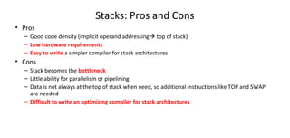 Stacks: Pros and Cons
• Pros
– Good code density (implicit operand addressing top of stack)
– Low hardware requirements
– Easy to write a simpler compiler for stack architectures
• Cons
– Stack becomes the bottleneck
– Little ability for parallelism or pipelining
– Data is not always at the top of stack when need, so additional instructions like TOP and SWAP
are needed
– Difficult to write an optimizing compiler for stack architectures
 