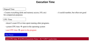 Execution Time
CPU Time
- doesn’t count I/O or time spent running other programs.
- system CPU time  spent in the operating system
- user CPU time  spent in the program
Our Focus
user CPU time  (CPU) Execution Time = IC * CPI * cycle time
Elapsed Time
- Counts everything (disk and memory access, I/O, etc) - A useful number, but often not good
for comparison purposes
 