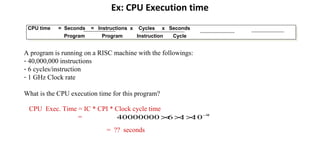 Ex: CPU Execution time
CPU time = Seconds = Instructions x Cycles x Seconds
Program Program Instruction Cycle
CPU time = Seconds = Instructions x Cycles x Seconds
Program Program Instruction Cycle
A program is running on a RISC machine with the followings:
- 40,000,000 instructions
- 6 cycles/instruction
- 1 GHz Clock rate
What is the CPU execution time for this program?
CPU Exec. Time = IC * CPI * Clock cycle time
= 9
101640000000 −
×××
= ?? seconds
 