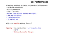 Ex: Performance
A program is running on a RISC machine with the followings:
- 20,000,000 instructions
- 5 cycles/instruction
- 1 GHz Clock rate
Using the same program with a new compiler:
-5,000,000 instructions
-2 cycles/instruction
-1 GHz Clock rate
What is the speedup with the changes?
Speedup = old execution time / new execution time
= X / Y
= Z (times faster after change)
 