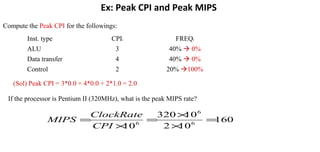 Ex: Peak CPI and Peak MIPS
Compute the Peak CPI for the followings:
Inst. type CPIi FREQi
ALU 3 40%  0%
Data transfer 4 40%  0%
Control 2 20% 100%
(Sol) Peak CPI = 3*0.0 + 4*0.0 + 2*1.0 = 2.0
If the processor is Pentium II (320MHz), what is the peak MIPS rate?
160
102
10320
10 6
6
6
=
×
×
=
×
=
CPI
ClockRate
MIPS
 