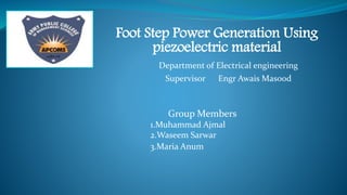 Foot Step Power Generation Using
piezoelectric material
Group Members
1.Muhammad Ajmal
2.Waseem Sarwar
3.Maria Anum
Department of Electrical engineering
Supervisor Engr Awais Masood
APCOMS Insignia
 