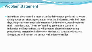 Problem statement
 In Pakistan the demand is more than the daily energy produced so we are
facing power-cut after approximate 1 hour and industries are in hell these
days. People uses rechargeable batteries (UPS) or diesel/petrol engine to
fulfill their demands. The use of stand by generator is common in
industries and large offices.We will generate electrical energy using
piezoelectric material (which convert Mechanical stress into Electrical
Energy) and will control the output with microcontroller.
Problem statement Brief Introduction Type of project Literature Review Block diagram Tentative Time line FYP Objective FYP Outcome Q &A
 