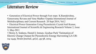 Literature Review
• Generation of Electrical Power through Foot steps K.Ramakrishna,
Guruswamy Revana and Venu Madhav Gopaka International Journal of
Multidisciplinary and Current Research 20 Sept 2014, Vol.2
• Electrical Power Generation Using Piezoelectric Crystal Anil Kumar,
International Journal of Scientific & Engineering Research Volume 2, Issue
5, May-2011
• Henry A. Sodano, Daniel J. Inman, Gyuhae Park “Estimation of
Electric Charge Output for Piezoelectric Energy Harvesting”,LA-UR-
04-2449, Strain Journal, 40(2), 49-58, 2004
Problem statement Brief Introduction Type of project Literature Review Block diagram Tentative Time line FYP Objective FYP Outcome Q &A
 