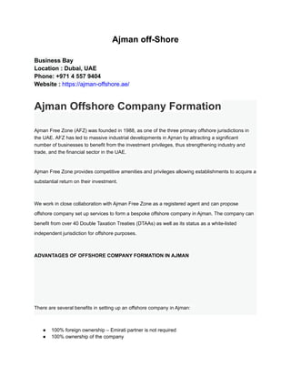 Ajman off-Shore
Business Bay
Location : Dubai, UAE
Phone: +971 4 557 9404
Website : https://ajman-offshore.ae/
Ajman Offshore Company Formation
Ajman Free Zone (AFZ) was founded in 1988, as one of the three primary offshore jurisdictions in
the UAE. AFZ has led to massive industrial developments in Ajman by attracting a significant
number of businesses to benefit from the investment privileges, thus strengthening industry and
trade, and the financial sector in the UAE.
Ajman Free Zone provides competitive amenities and privileges allowing establishments to acquire a
substantial return on their investment.
We work in close collaboration with Ajman Free Zone as a registered agent and can propose
offshore company set up services to form a bespoke offshore company in Ajman. The company can
benefit from over 40 Double Taxation Treaties (DTAAs) as well as its status as a white-listed
independent jurisdiction for offshore purposes.
ADVANTAGES OF OFFSHORE COMPANY FORMATION IN AJMAN
There are several benefits in setting up an offshore company in Ajman:
● 100% foreign ownership – Emirati partner is not required
● 100% ownership of the company
 