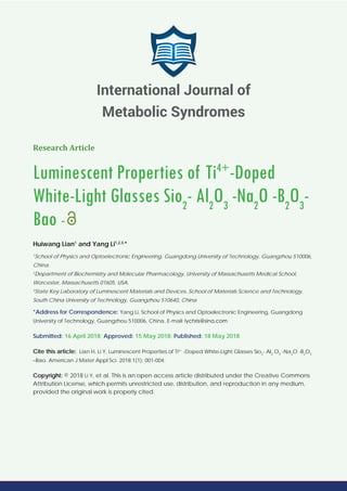 Research Article
Luminescent Properties of Ti4+
-Doped
White-Light Glasses Sio2
- Al2
O3
-Na2
O -B2
O3
-
Bao -
Huiwang Lian1
and Yang Li1,2,3,
*
1
School of Physics and Optoelectronic Engineering, Guangdong University of Technology, Guangzhou 510006,
China.
2
Department of Biochemistry and Molecular Pharmacology, University of Massachusetts Medical School,
Worcester, Massachusetts 01605, USA.
3
State Key Laboratory of Luminescent Materials and Devices, School of Materials Science and Technology,
South China University of Technology, Guangzhou 510640, China
*Address for Correspondence: Yang Li, School of Physics and Optoelectronic Engineering, Guangdong
University of Technology, Guangzhou 510006, China, E-mail:
Submitted: 16 April 2018; Approved: 15 May 2018; Published: 18 May 2018
Cite this article: Lian H, Li Y, Luminescent Properties of Ti4+
-Doped White-Light Glasses Sio2
- Al2
O3
-Na2
O -B2
O3
–Bao. American J Mater Appl Sci. 2018;1(1): 001-004.
Copyright: © 2018 Li Y, et al. This is an open access article distributed under the Creative Commons
Attribution License, which permits unrestricted use, distribution, and reproduction in any medium,
provided the original work is properly cited.
International Journal of
Metabolic Syndromes
 