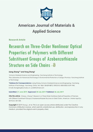 Research Article
Research on Three-Order Nonlinear Optical
Properties of Polymers with Different
Substituent Groups of Azobenzothiazole
Structure on Side Chains -
Liang Zhang1
* and Feng Zhang2
1
School of Material Science and Engineering, Yancheng Institute of Technology
2
Key Laboratory for Advanced Technology in Environmental Protection of Jiangsu Province, Yancheng Institute
of Technology
*Address for Correspondence: Liang Zhang, School of Material Science and Engineering, Yancheng
Institute of Technology, Yancheng, China, Tel: +865-158-829-8872; ORCID ID: 0000-0002-3109-1940;
E-mail:
Submitted: 21 June 2019; Approved: 04 July 2019; Published: 06 July 2019
Cite this article: Zhang L, Zhang F, Research on Three-Order Nonlinear Optical Properties of Polymers
with Different Substituent Groups of Azobenzothiazole Structure on Side Chains. American J Mater Appl Sci.
2019;2(1): 001-004.
Copyright: © 2019 Zhang L, et al. This is an open access article distributed under the Creative
Commons Attribution License, which permits unrestricted use, distribution, and reproduction in any
medium, provided the original work is properly cited.
American Journal of Materials &
Applied Science
 