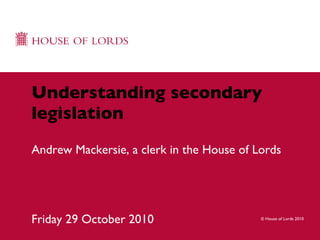 Understanding secondary legislation Andrew Mackersie, a clerk in the House of Lords Friday 29 October 2010 