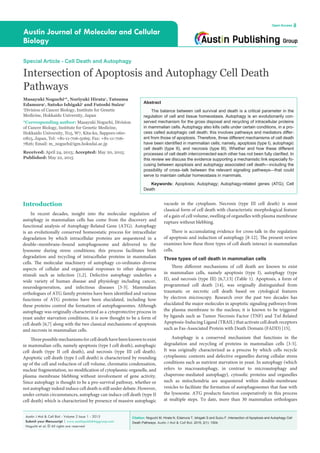Citation: Noguchi M, Hirata N, Edamura T, Ishigaki S and Suizu F. Intersection of Apoptosis and Autophagy Cell
Death Pathways. Austin J Mol & Cell Biol. 2015; 2(1): 1004.
Austin J Mol & Cell Biol - Volume 2 Issue 1 - 2015
Submit your Manuscript | www.austinpublishinggroup.com
Noguchi et al. © All rights are reserved
Austin Journal of Molecular and Cellular
Biology
Open Access
Abstract
The balance between cell survival and death is a critical parameter in the
regulation of cell and tissue homeostasis. Autophagy is an evolutionarily con-
served mechanism for the gross disposal and recycling of intracellular proteins
in mammalian cells. Autophagy also kills cells under certain conditions, in a pro-
cess called autophagic cell death; this involves pathways and mediators differ-
ent from those of apoptosis. Therefore, three different mechanisms of cell death
have been identified in mammalian cells; namely, apoptosis (type I), autophagic
cell death (type II), and necrosis (type III). Whether and how these different
processes of cell death interconnected each other has not been fully clarified. In
this review we discuss the evidence supporting a mechanistic link especially fo-
cusing between apoptosis and autophagy associated cell death—including the
possibility of cross–talk between the relevant signaling pathways—that could
serve to maintain cellular homeostasis in mammals.
Keywords: Apoptosis; Autophagy; Autophagy-related genes (ATG); Cell
Death
vacuole in the cytoplasm. Necrosis (type III cell death) is most
classical form of cell death with characteristic morphological feature
of a gain of cell volume, swelling of organelles with plasma membrane
rupture without blebbing.
There is accumulating evidence for cross-talk in the regulation
of apoptosis and induction of autophagy [8-12]. The present review
examines how these three types of cell death interact in mammalian
cells.
Three types of cell death in mammalian cells
Three different mechanisms of cell death are known to exist
in mammalian cells, namely apoptosis (type I), autophagy (type
II), and necrosis (type III) [6,7,13] (Table 1). Apoptosis, a form of
programmed cell death [14], was originally distinguished from
traumatic or necrotic cell death based on cytological features
by electron microscopy. Research over the past two decades has
elucidated the major molecules in apoptotic signaling pathways from
the plasma membrane to the nucleus; it is known to be triggered
by ligands such as Tumor Necrosis Factor (TNF) and Tnf-Related
Apoptosis-Inducing Ligand (TRAIL) that activate cell death receptors
such as Fas-Associated Protein with Death Domain (FADD) [15].
Autophagy is a conserved mechanism that functions in the
degradation and recycling of proteins in mammalian cells [3-5].
It was originally characterized as a process by which cells recycle
cytoplasmic contents and defective organelles during cellular stress
conditions such as nutrient starvation in yeast. In autophagy (which
refers to macroautophagy, in contrast to microautophagy and
chaperone-mediated autophagy), cytosolic proteins and organelles
such as mitochondria are sequestered within double-membrane
vesicles to facilitate the formation of autophagosomes that fuse with
the lysosome. ATG products function cooperatively in this process
at multiple steps. To date, more than 30 mammalian orthologues
Introduction
In recent decades, insight into the molecular regulation of
autophagy in mammalian cells has come from the discovery and
functional analysis of Autophagy-Related Gene (ATG). Autophagy
is an evolutionally conserved homeostatic process for intracellular
degradation by which intracellular proteins are sequestered in a
double–membrane–bound autophagosome and delivered to the
lysosome during stress conditions; this process facilitates both
degradation and recycling of intracellular proteins in mammalian
cells. The molecular machinery of autophagy co-ordinates diverse
aspects of cellular and organismal responses to other dangerous
stimuli such as infection [1,2]. Defective autophagy underlies a
wide variety of human disease and physiology including cancer,
neurodegeneration, and infectious diseases [3-5]. Mammalian
orthologues of ATG family proteins have been identified and various
functions of ATG proteins have been elucidated, including how
these proteins control the formation of autophagosomes. Although
autophagy was originally characterized as a cytoprotective process in
yeast under starvation conditions, it is now thought to be a form of
cell death [6,7] along with the two classical mechanisms of apoptosis
and necrosis in mammalian cells.
Three possible mechanismsforcelldeathhavebeenknowntoexist
in mammalian cells, namely apoptosis (type I cell death), autophagic
cell death (type II cell death), and necrosis (type III cell death).
Apoptotic cell death (type I cell death) is characterized by rounding
up of the cell and reduction of cell volume, chromatin condensation,
nuclear fragmentation, no modification of cytoplasmic organelle, and
plasma membrane blebbing without involvement of gene activity.
Since autophagy is thought to be a pro-survival pathway, whether or
not autophagy indeed induce cell death is still under debate. However,
under certain circumstances, autophagy can induce cell death (type II
cell death) which is characterized by presence of massive autophagic
Special Article - Cell Death and Autophagy
Intersection of Apoptosis and Autophagy Cell Death
Pathways
Masayuki Noguchi1
*, Noriyuki Hirata1
, Tatsuma
Edamura1
, Satoko Ishigaki1
and Futoshi Suizu1
1
Division of Cancer Biology, Institute for Genetic
Medicine, Hokkaido University, Japan
*Corresponding author: Masayuki Noguchi, Division
of Cancer Biology, Institute for Genetic Medicine,
Hokkaido University, N15, W7, Kita-ku, Sapporo 060-
0815, Japan, Tel: +81-11-706-5069; Fax: +81-11-706-
7826; Email: m_noguch@igm.hokudai.ac.jp
Received: April 24, 2015; Accepted: May 20, 2015;
Published: May 22, 2015
 