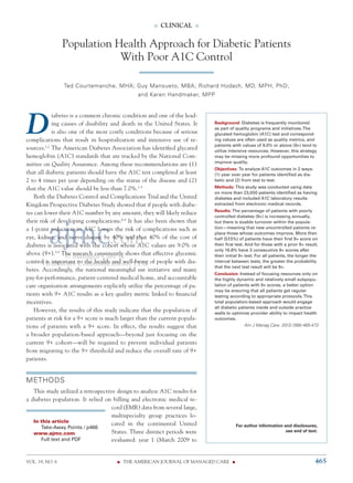 VOL. 19, NO. 6	 n  THE AMERICAN JOURNAL OF MANAGED CARE  n	 465
n  clinical  n
© Managed Care &
Healthcare Communications, LLC
D
iabetes is a common chronic condition and one of the lead-
ing causes of disability and death in the United States. It
is also one of the most costly conditions because of serious
complications that result in hospitalization and intensive use of re-
sources.1,2
The American Diabetes Association has identified glycated
hemoglobin (A1C) standards that are tracked by the National Com-
mittee on Quality Assurance. Among these recommendations are (1)
that all diabetic patients should have the A1C test completed at least
2 to 4 times per year depending on the status of the disease and (2)
that the A1C value should be less than 7.0%.1-5
Both the Diabetes Control and Complications Trial and the United
Kingdom Prospective Diabetes Study showed that if people with diabe-
tes can lower their A1C number by any amount, they will likely reduce
their risk of developing complications.6-8
It has also been shown that
a 1-point reduction in A1C lowers the risk of complications such as
eye, kidney, and nerve disease by 40% and that 40% of the cost of
diabetes is associated with the cohort whose A1C values are 9.0% or
above (9+).3,9
The research consistently shows that effective glycemic
control is important to the health and well-being of people with dia-
betes. Accordingly, the national meaningful use initiative and many
pay-for-performance, patient-centered medical home, and accountable
care organization arrangements explicitly utilize the percentage of pa-
tients with 9+ A1C results as a key quality metric linked to financial
incentives.
However, the results of this study indicate that the population of
patients at risk for a 9+ score is much larger than the current popula-
tions of patients with a 9+ score. In effect, the results suggest that
a broader population-based approach—beyond just focusing on the
current 9+ cohort—will be required to prevent individual patients
from migrating to the 9+ threshold and reduce the overall rate of 9+
patients.
METHODS
This study utilized a retrospective design to analyze A1C results for
a diabetes population. It relied on billing and electronic medical re-
cord (EMR) data from several large,
multispecialty group practices lo-
cated in the continental United
States. Three distinct periods were
evaluated: year 1 (March 2009 to
Population Health Approach for Diabetic Patients
With Poor A1C Control
Ted Courtemanche, MHA; Guy Mansueto, MBA; Richard Hodach, MD, MPH, PhD;
and Karen Handmaker, MPP
Background: Diabetes is frequently monitored
as part of quality programs and initiatives.The
glycated hemoglobin (A1C) test and correspond-
ing values are often used as quality metrics, and
patients with values of 9.0% or above (9+) tend to
utilize intensive resources. However, this strategy
may be missing more profound opportunities to
improve quality.
Objectives: To analyze A1C outcomes in 2 ways:
(1) year over year for patients identified as dia-
betic and (2) from test to test.
Methods: This study was conducted using data
on more than 23,000 patients identified as having
diabetes and included A1C laboratory results
extracted from electronic medical records.
Results: The percentage of patients with poorly
controlled diabetes (9+) is increasing annually,
but there is sizable turnover within the popula-
tion—meaning that new uncontrolled patients re-
place those whose outcomes improve. More than
half (57.5%) of patients have their first 9+ score on
their first test. And for those with a prior 9+ result,
only 16.8% have 3 consecutive 9+ scores after
their initial 9+ test. For all patients, the longer the
interval between tests, the greater the probability
that the next test result will be 9+.
Conclusion: Instead of focusing resources only on
the highly dynamic and relatively small subpopu-
lation of patients with 9+ scores, a better option
may be ensuring that all patients get regular
testing according to appropriate protocols.This
total population-based approach would engage
all diabetic patients inside and outside practice
walls to optimize provider ability to impact health
outcomes.
Am J Manag Care. 2013;19(6):465-472
For author information and disclosures,
see end of text.
	 In this article
		Take-Away Points / p466	
	 www.ajmc.com
		Full text and PDF
 