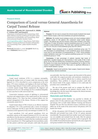 Citation: Karaca S, Akpolat AO, Oztermeli A, Bildik C, Erdem MN and Saygi B. Comparison of Local versus
General Anaesthesia for Carpal Tunnel Release. Austin J Musculoskelet Disord. 2017; 4(2): 1043.
Austin J Musculoskelet Disord - Volume 4 Issue 2 - 2017
ISSN : 2381-8948 | www.austinpublishinggroup.com
Karaca et al. © All rights are reserved
Austin Journal of Musculoskeletal Disorders
Open Access
Abstract
Purpose: Our aim was to compare the clinical results of patients had carpal
tunnel release surgery under local anesthesia and general anesthesia.
Methods: We studied visual analogue scores and visual analogue patient
satisfaction scores of 148 patients who underwent carpal tunnel release
surgery. 100 patients who met the inclusion criteria were included in this study.
There were 12 males 38 females in general anesthesia group and 15 males 35
females in local anesthesia group. The mean age in general anesthesia group
was 51.4 (31-78) and in local anesthesia group was 54.4 (28-81).
Results: Visual analogue scores in general anesthesia group was 7.9
and decreased 2.9 postoperatively in local anesthesia group visual analogue
score was 8.0 and decreased 2.9 postoperatively (p > 0.05). Visual analogue
patient satisfaction score was 7.6 in general anesthesia group and 7.9 in local
anesthesia group (p > 0.05).
Conclusion: A high percentage of patients reported high levels of
satisfaction, excellent results and improvements in their quality of life in both
group. As the VAS and VAPSS were considered the primary outcome measure,
the results of our study show that the type of anaesthesia has no effect on the
results of surgical treatment of CTS. There were no significant differences in
clinical results between 2 groups.
Keywords: Carpal tunnel syndrome; Open surgery; Carpal tunnel release;
Local anesthesia; General anesthesia
Introduction
Carpal tunnel syndrome (CTS) is a common neuropathy,
affecting the median nerve as it passes under the transverse carpal
ligament [1]. CTS is described as a nerve compression at the wrist
plane, CTS causes numbness and tingling in the hand and fingers.
Sir James Paget defined CTS first in1853, and since then, in the 1950s
a scientist named George Phalen popularized the diagnosis and
treatment of CTS [2-4]. The aetiology of CTS is considered idiopathic
in most cases but it is still controversial [5,6].
Conservative treatment consists of splinting or corticosteroid
injections and surgical release of the carpal tunnel are the treatment
method options [7-9]. There has been continued debate over the
optimal management of this disease. Decision of the surgeon has
consistently varied [10,11].
Carpal tunnel release (CTR) is known as an effective treatment
for idiopathic CTS. CTR is performed with a variety of techniques
such as endoscopic (ECTR) or open (OCTR). Literature has not got
consensus on the superiority of any one technique to another [10-12].
Local anaesthesia (LA) and general anaesthesia (GA) are
anaesthetic options on the surgical treatment of CTS. LA is safe, fast,
and effective, but the injection could be painful [13,14]. In one recent
series, about 10% of patients indicated that they would prefer another
form of anaesthesia [15]. When applying the local anaesthetics under
the skin patient could have pain and pain could make the patient
Research Article
Comparison of Local versus General Anaesthesia for
Carpal Tunnel Release
Karaca S1
*, Akpolat AO1
, Oztermeli A1
, Bildik
C1
, Erdem MN2
and Saygi B1
1
Department of Orthopaedics and Traumatology, Fatih
Sultan Mehmet Training and Research Hospital, Turkey
2
Department of Orthopaedics and Traumatology, Hisar
Intercontinental Hospital, İstanbul, Turkey
*Corresponding author: Sinan Karaca, Fatih Sultan
Mehmet Training and Research Hospital, Orthopaedics
and Traumatology Clinic, 34856 Ataşehir/İstanbul,
Turkey
Received: December 11, 2016; Accepted: March 09,
2017; Published: March 15, 2017
uncomfortable. Also from the surgeon side discomfort of the patient
could affect the surgical procedure and sometimes visualization of
the surgical area could be difficult due to oedema caused by local
anaesthetics. These problems in surgical procedure could affect
the clinical results of the surgery. Sedation or GA could make the
procedure more comfortable [16].
The aim of the present study was to compare the effects of
the anaesthetic methods on the patient’s clinical results. To our
knowledge this is the first report that compares the clinical outcomes
of the open CTR with GA or LA.
Materials and Methods
Computerized patient database was searched to identify all
patients with CTS who underwent open CTR between January 2009
and January 2013 at Fatih Sultan Mehmet Training and Research
Hospital. The year 2013 was selected to ensure a minimum one-year
follow-up. At the result of the search total of 148 patients (169 CTS
hands) were found.
Of the 148 patients (169 CTS hands) 21 patients were operated
bilaterally and excluded from study. Of the 127 patient operated
monolaterally. One patient died from another reason and 14 patients
was not available and excluded from the study. Fifty five patients
operated with GA (group A) and 57 patients with LA (group B). The
last available 50 monolateral patient operated by the same surgeon for
each group included to the study (Figure 1).
 