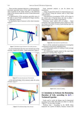 118 American Journal of Mechanical Engineering
There are three important objectives: a) determining the
maximum equivalent stress in the weld; b) distribution
map of tensions in the whole structure; c) the deformed
shape of the structure under the action of loads determined
previously.
a) determination of the maximum equivalent stress in
the weld, as sum of loads considered for fatigue calculus,
σi =74[N/mm2
], Figure 6.
b) distribution map of tensions in the whole structure,
Figure 7
Figure 7. Distribution map of tensions in the whole structure
It can be determined also the most stressed zone of the
structure, respectively pillars – beam connection, Figure 8
Figure 8. The most stressed zone of the structure
c) the deformed shape of the structure under the action
of loads, Figure 9
Figure 9. The deformed shape of the structure
From structural analysis it can be drawn two
conclusions:
- Value of equivalent tension in compressed area is σi
=74,5 [N/mm2
], being the tension value in HAZ (Heat
Affected Zone).
- Non-destructive investigation US/PL will be done in
the central zone of bearing beam, but also in pillars –
beam connection zone, Figure 6 and Figure 8.
Following visual control (VC) in pillars – beam
connection zone (zone detected by FEA, Figure 8), crack
was found in the HAZ of weld of pillar-bearing beam, as
shown in Figure 10.
Figure 10. Visual inspection of problem areas
Next it will be conducted non-destructive investigation
/examination of previously established areas:
- US (Ultrasound) control of welding of main carriage
taxiways, Figure 11
- PL (Penetrating Liquids) control of the main beam
welding area/ running trolley, Figure 12
Figure 11. US control of welding
Figure 12. PL control of welding
4. Calculation to Estimate the Remaining
Duration of Life, according to [6,7] –
Technical Expertise
Loads used to verify the fatigue may be determined
according to EN 13001, SR CENT_TS 13001-3-1, SR EN
13001-2 + A3, EN 1993-1-9-2006.
Working time - According to the ISCIR (State
Inspection for Control of Boilers, Pressure Vessels and
 