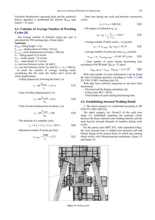 American Journal of Mechanical Engineering 119
Elevation Installations) operating book and the machine's
history operation is established the lifetime DISCIR time
[years] = 23 years.
4.1. Calculus of Average Number of Working
Cycles [8]
The average number of machine cycles per year is
calculated for 250 working days, 8 hours daily .
Notations:
H.med- lifting height = 8 m
L.c_med – displacement of trolley =28 (m)
L.p_mp – crane displacement on tracks =100 (m)
Vr – lifting speed=4.25 m/min
Vdc – trolley speed = 25 m/min
Vdp – crane speed=31.5 m/min
tr.I- rest time between cycles, for shift I
tr.II- rest time between cycles, for shift II, tr.I = tr.II= 600 [s]
Is made the calculus of average working times,
considering that the crane the trolley don’t travel the
whole displacement.
- Lifting respectively lowering the load t1 (s)
1 60 113
med
r
H
t
v
= = s (17)
- Time of trolley displacement t2 (s)
.
2 60 67
c med
dc
L
t
v
= = s (18)
- Time of crane displacement on tracks t3 (s)
.
3 60 190
p mp
dp
L
t
v
= = (19)
- The duration of a complete cycle:
1 2 3
4 2 2 967
c
t t t t
= ⋅ + ⋅ + ⋅ = s (20)
- Maximum number of cycles per hour:
.max
3600
3.72
c
c
n
t
= = (21)
- Rest time during one cycle and between consecutive
cycles:
tr.I = tr.II = 600 [s]; (22)
- The degree of utilization q1; q2 :
1 2
.
0.617
c
c r I
t
q q
t t
= = =
+
(23)
- Average number of daily cycles – nz [cycles]:
,max 1 2
8 (q q ) 36,75
z c
n n
= ⋅ ⋅ + = (24)
- Average number of cycles per year, nyear [cycles]:
3
. 9.189 10
year z working days
n n n cycles
=
⋅ =
⋅ (25)
- Total number of cycles during functioning time
according to ISCIR book, DISCIR= 23 years:
5
max. 2.11 10
ISCIR year ISCIR
n n D
= ⋅ = ⋅ (26)
With total number of cycles determined it can be found
the class of loading spectrum, according to Table 2.11-SR
EN 1991-3/2007, resulting class U4.
With data from technical inspection in situ have been
determined:
- The load used for fatigue calculation, Qe
- Lifting class HC2 / S4-S5;
- Total number of cycles during functioning time.
4.2. Establishing Stressed Welding Detail
1. The detail category it’s established according to SR
CEN/TS 13001/2005 [9].
The detail category ∆σc (N/mm2
) of the weld joint
shape it’s established regarding the potential cracks
between the basics elements and welding material, and the
most heavily stressed elements of machine during work
cycles.
For the portal crane MPT 20/5, with suspended trolley,
the most stressed item is welded joint between wall and
bottom flange of the caisson beam on which acts running
wheel trolley with lifting-lowering mechanism, Figure 13
and Figure 14.
Figure 13. Welding detail
 