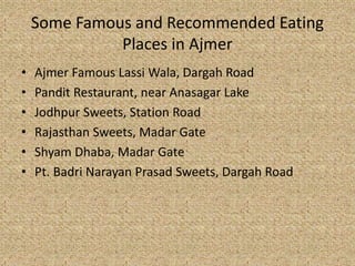 Some Famous and Recommended Eating
Places in Ajmer
? Ajmer Famous Lassi Wala, Dargah Road
? Pandit Restaurant, near Anasagar Lake
? Jodhpur Sweets, Station Road
? Rajasthan Sweets, Madar Gate
? Shyam Dhaba, Madar Gate
? Pt. Badri Narayan Prasad Sweets, Dargah Road
 