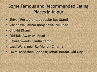 Some Famous and Recommended Eating
Places in Jaipur
? Shivaj Restaurant, opposite Bus Stand
? Vaishnava Pavitra Bhojanalya, MI Road
? Chokhi Dhani
? Old TakeAway, MI Road
? Rawat Sweets, Sindhi Camp
? Lassi Wala, near RajMandir Cinema
? Laxmi Mishthan Bhandar, Johari Bazaar, Old City
 