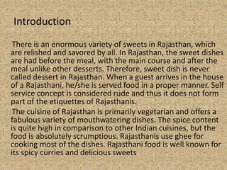Introduction
There is an enormous variety of sweets in Rajasthan, which
are relished and savored by all. In Rajasthan, the sweet dishes
are had before the meal, with the main course and after the
meal unlike other desserts. Therefore, sweet dish is never
called dessert in Rajasthan. When a guest arrives in the house
of a Rajasthani, he/she is served food in a proper manner. Self
service concept is considered rude and thus it does not form
part of the etiquettes of Rajasthanis.
The cuisine of Rajasthan is primarily vegetarian and offers a
fabulous variety of mouthwatering dishes. The spice content
is quite high in comparison to other Indian cuisines, but the
food is absolutely scrumptious. Rajasthanis use ghee for
cooking most of the dishes. Rajasthani food is well known for
its spicy curries and delicious sweets
 