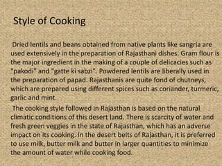 Style of Cooking
Dried lentils and beans obtained from native plants like sangria are
used extensively in the preparation of Rajasthani dishes. Gram flour is
the major ingredient in the making of a couple of delicacies such as
"pakodi" and "gatte ki sabzi". Powdered lentils are liberally used in
the preparation of papad. Rajasthanis are quite fond of chutneys,
which are prepared using different spices such as coriander, turmeric,
garlic and mint.
The cooking style followed in Rajasthan is based on the natural
climatic conditions of this desert land. There is scarcity of water and
fresh green veggies in the state of Rajasthan, which has an adverse
impact on its cooking. In the desert belts of Rajasthan, it is preferred
to use milk, butter milk and butter in larger quantities to minimize
the amount of water while cooking food.
 