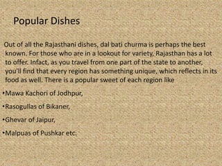 Popular Dishes
Out of all the Rajasthani dishes, dal bati churma is perhaps the best
known. For those who are in a lookout for variety, Rajasthan has a lot
to offer. Infact, as you travel from one part of the state to another,
you'll find that every region has something unique, which reflects in its
food as well. There is a popular sweet of each region like
?Mawa Kachori of Jodhpur,
?Rasogullas of Bikaner,
?Ghevar of Jaipur,
?Malpuas of Pushkar etc.
 