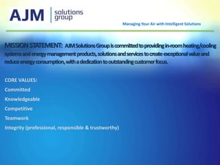 MISSIONSTATEMENT: AJMSolutionsGroupiscommittedtoprovidingin-roomheating/cooling
systemsandenergymanagementproducts,solutionsandservicestocreateexceptionalvalueand
reduceenergyconsumption,withadedicationtooutstandingcustomerfocus.
CORE VALUES:
Committed
Knowledgeable
Competitive
Teamwork
Integrity (professional, responsible & trustworthy)
Managing Your Air with Intelligent Solutions
 