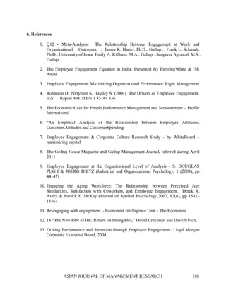 6. References 

       1.  Q12  ­  Meta­Analysis:    The  Relationship  Between  Engagement  at  Work  and 
           Organizational    Outcomes   :  James K. Harter, Ph.D., Gallup ,  Frank L. Schmidt, 
           Ph.D., University of Iowa  Emily A. Killham, M.A., Gallup , Sangeeta Agrawal, M.S., 
           Gallup 

       2.  The  Employee  Engagement  Equation  in  India:  Presented  By  BlessingWhite  &  HR 
           Anexi 

       3.  Employee Engagement: Maximizing Organizational Performance: Right Management 

       4.  Robinson D. Perryman S. Hayday S. (2004). The Drivers of Employee Engagement. 
           IES      Report 408. ISBN 1 85184 336 

       5.  The Economic Case for People Performance Management and Measurement – Profile 
           International 

       6.  “An  Empirical  Analysis  of  the  Relationship  between  Employee  Attitudes, 
           Customer.Attitudes and CustomerSpending 

       7.  Employee  Engagement  &  Corporate  Culture  Research  Study  –  by  WhiteBoard  – 
           maximizing capital 

       8.  The Godrej House Magazine and Gallup Management Journal, referred during  April 
           2011. 

       9.  Employee  Engagement  at  the  Organizational  Level  of  Analysis  ­  S.  DOUGLAS 
           PUGH  &  JOERG  DIETZ  (Industrial  and  Organizational  Psychology,  1  (2008),  pp 
           44–47) 

       10. Engaging  the  Aging  Workforce:  The  Relationship  between  Perceived  Age 
           Similarities,  Satisfaction  with  Coworkers,  and  Employee  Engagement.    Derek  R. 
           Avery  &  Patrick  F.  McKay  (Journal  of  Applied  Psychology  2007,  92(6),  pp  1542– 
           1556) 

       11. Re­engaging with engagement – Economist Intelligence Unit – The Economist 

       12. 14.“The New ROI of HR: Return on Intangibles,” David Creelman and Dave Ulrich, 

       13. Driving  Performance  and  Retention  through  Employee  Engagement:  Lloyd  Morgan 
           Corporate Executive Board, 2004.




                    ASIAN JOURNAL OF MANAGEMENT RESEARCH                                        188 
 