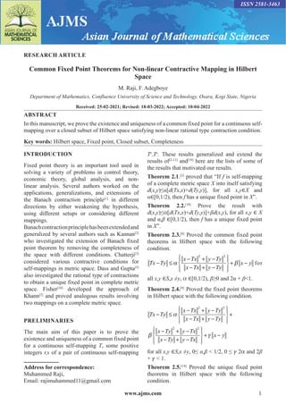 www.ajms.com 1
ISSN 2581-3463
RESEARCH ARTICLE
Common Fixed Point Theorems for Non-linear Contractive Mapping in Hilbert
Space
M. Raji, F. Adegboye
Department of Mathematics, Confluence University of Science and Technology, Osara, Kogi State, Nigeria
Received: 25-02-2021; Revised: 18-03-2022; Accepted: 10-04-2022
ABSTRACT
In this manuscript, we prove the existence and uniqueness of a common fixed point for a continuous self-
mapping over a closed subset of Hilbert space satisfying non-linear rational type contraction condition.
Key words: Hilbert space, Fixed point, Closed subset, Completeness
Address for correspondence:
Muhammed Raji,
Email: rajimuhammed11@gmail.com
INTRODUCTION
Fixed point theory is an important tool used in
solving a variety of problems in control theory,
economic theory, global analysis, and non-
linear analysis. Several authors worked on the
applications, generalizations, and extensions of
the Banach contraction principle[1]
in different
directions by either weakening the hypothesis,
using different setups or considering different
mappings.
Banachcontractionprinciplehasbeenextendedand
generalized by several authors such as Kannan[2]
who investigated the extension of Banach fixed
point theorem by removing the completeness of
the space with different conditions. Chatterji[3]
considered various contractive conditions for
self-mappings in metric space. Dass and Gupta[5]
also investigated the rational type of contractions
to obtain a unique fixed point in complete metric
space. Fisher[10]
developed the approach of
Khann[2]
and proved analogous results involving
two mappings on a complete metric space.
PRELIMINARIES
The main aim of this paper is to prove the
existence and uniqueness of a common fixed point
for a continuous self-mapping T, some positive
integers r,s of a pair of continuous self-mapping
Tr
,Ts
. These results generalized and extend the
results of[2-13]
and[10]
here are the lists of some of
the results that motivated our results.
Theorem 2.1.[2]
proved that “If f is self-mapping
of a complete metric space X into itself satisfying
d(x,y)≤α[d(Tx,x)+d(Ty,y)], for all x,y∈X and
α∈[0,1/2), then f has a unique fixed point in X”.
Theorem 2.2.[10]
Prove the result with
d(x,y)≤α[d(Tx,x)+d(Ty,y)]+βd(x,y), for all x,y ∈ X
and α,β ∈[0,1/2), then f has a unique fixed point
in X”.
Theorem 2.3.[8]
Proved the common fixed point
theorems in Hilbert space with the following
condition.
Tx Ty
x Tx y Ty
x Tx y Ty
x y
− ≤
− + −
− + −










+ −
α β
2 2
for
all x,y ∈S,x ≠y, α ∈[0,1/2), β≥0 and 2α + β<1.
Theorem 2.4.[9]
Proved the fixed point theorems
in Hilbert space with the following condition.
Tx Ty
x Tx y Ty
x Tx y Ty
x Ty y Tx
x Ty y T
− ≤
− + −
− + −










+
− + −
− + −
α
β
2 2
2 2
x
x
x y










+ −
γ
for all x,y ∈S,x ≠y, 0≤ α,β < 1/2, 0 ≤ 𝛾 2α and 2β
+ 𝛾 < 1.
Theorem 2.5.[14]
Proved the unique fixed point
theorems in Hilbert space with the following
condition.
 