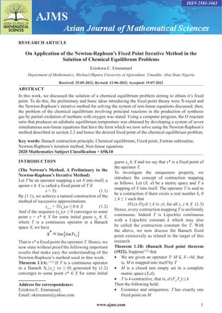 www.ajms.com 1
ISSN 2581-3463
RESEARCH ARTICLE
On Application of the Newton-Raphson’s Fixed Point Iterative Method in the
Solution of Chemical Equilibrum Problems
Eziokwu C. Emmanuel
Department of Mathematics, Michael Okpara University of Agriculture, Umudike, Abia State Nigeria
Received: 25-05-2022; Revised: 12-06-2022; Accepted: 15-07-2022
ABSTRACT
In this work, we discussed the solution of a chemical equilibrium problem aiming to obtain it’s fixed
point. To do this, the preliminary and basic ideas introducing the fixed point theory were X-rayed and
the Newton-Raphson’s iterative method for solving the system of non-linear equations discussed; then,
the problem of the chemical equilibrium involving principal reactions in the production of synthesis
gas by partial oxidation of methane with oxygen was stated. Using a computer program, the O reactant
ratio that produces an adiabatic equilibrium temperature was obtained by developing a system of seven
simultaneous non-linear equations that have the form which we now solve using the Newton-Raphson’s
method described in section 2.2 and hence the desired fixed point of the chemical equilibrium problem.
Key words: Banach contraction principle, Chemical equilibrium, Fixed point, Fortran subroutine,
Newton-Raphson’s iteration method, Non-linear equations
2020 Mathematics Subject Classification ÷ 65K10
Address for correspondence:
Eziokwu C. Emmanuel,
Email: okereemm@yahoo.com
INTRODUCTION
(The Netwon’s Method, A Preliminary to the
Newton-Raphson’s Iterative Method)
Let T be an operator mapping a set X into itself, a
apoint x ∈ X is called a fixed point of T if
		x = Tx(1.1)
By (1.1), we achieve a natural construction of the
method of successive approximations
		xn+1
= T(xn
),n ≥ 0 ∈ X(1.2)
And if the sequence (xn
),n ≥ 0 converges to some
point x = x* ∈ X for some initial guess x0
∈ X,
where T is a continuous operator in a Banach
space X, we have
{ }
* = n
lim limTx
x
That is x* a fixed point the operator T. Hence, we
now state without proof the following important
results that make easy the understanding of the
Newton-Raphson’s method used in this work.
Theorem 1.1A: [1,2]
If T is a continuous operator
in a Banach X,{xn
} (n ≥ 0) generated by (1.2)
converges to some point x* ∈ X for some initial
guess x0
∈ X and we say that x* is a fixed point of
the operator T.
To investigate the uniqueness property, we
introduce the concept of contraction mapping
as follows. Let (X, d) be a metric space and T a
mapping of X into itself. The operator T is said to
be a contraction if there exists a real number k, 0
≤ k ≤ 1 such that
‖F(x)–F(y)‖ ≤ k ‖x–y‖, for all x, y ∈ X(1.3)
Hence, every contraction mapping T is uniformly
continuous. Indeed T is Lipschitz continuous
with a Lipschitz constant k which may also
be called the contraction constant for T. With
the above, we now discuss the Banach fixed
point extensively as related to the target of this
research.
Theorem 1.1B: (Banach fixed point theorem
(1922). Suppose[3,4]
that
• We are given an operator T: M ⊆ X→M, that
is, M is mapped into itself by T
• M is a closed non empty set in a complete
metric space (X,d);
• T is k-contractive, that is, d (Tx
,Ty
) ≤ k
Then the following hold:
• Existence and uniqueness: T has exactly one
fixed point on M
 
