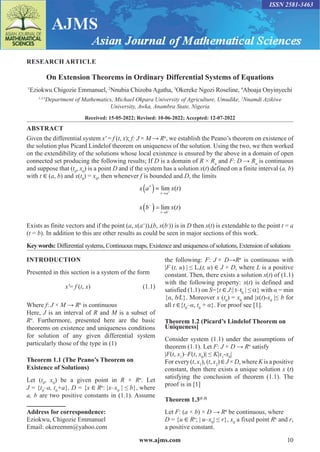 www.ajms.com 10
RESEARCH ARTICLE
On Extension Theorems in Ordinary Differential Systems of Equations
1
Eziokwu Chigozie Emmanuel, 2
Nnubia Chizoba Agatha, 3
Okereke Ngozi Roseline, 4
Aboaja Onyinyechi
1,3,4
Department of Mathematics, Michael Okpara University of Agriculture, Umudike, 2
Nnamdi Azikiwe
University, Awka, Anambra State, Nigeria
Received: 15-05-2022; Revised: 10-06-2022; Accepted: 12-07-2022
ABSTRACT
Given the differential system x′ = f (t, x); f: J × M → Rn
, we establish the Peano’s theorem on existence of
the solution plus Picard Lindelof theorem on uniqueness of the solution. Using the two, we then worked
on the extendibility of the solutions whose local existence is ensured by the above in a domain of open
connected set producing the following results; If D is a domain of R × Rn
and F: D → Rn
is continuous
and suppose that (t0
, x0
) is a point D and if the system has a solution x(t) defined on a finite interval (a, b)
with t ∈ (a, b) and x(t0
) = x0
, then whenever f is bounded and D, the limits
x a x t
t a
+
→
( )= +
lim ( )
x b x t
t b
−
→
( )= −
lim ( )
Exists as finite vectors and if the point (a, x(a+
)),(b, x(b-
)) is in D then x(t) is extendable to the point t = a
(t = b). In addition to this are other results as could be seen in major sections of this work.
Key words: Differential systems, Continuous maps, Existence and uniqueness of solutions, Extension of solutions
Address for correspondence:
Eziokwu, Chigozie Emmanuel
Email: okereemm@yahoo.com
INTRODUCTION
Presented in this section is a system of the form
x′= f (t, x)(1.1)
Where f: J × M → Rn
is continuous
Here, J is an interval of R and M is a subset of
Rn
. Furthermore, presented here are the basic
theorems on existence and uniqueness conditions
for solution of any given differential system
particularly those of the type in (1)
Theorem 1.1 (The Peano’s Theorem on
Existence of Solutions)
Let (t0
, x0
) be a given point in R × Rn
. Let
J = {t0
–a, t0
+a}, D = {x ∈ Rn
: |x–x0
| ≤ b}, where
a, b are two positive constants in (1.1). Assume
the following: F: J × D→Rn
is continuous with
|F (t, u) | ≤ L,(t, u) ∈ J × D, where L is a positive
constant. Then, there exists a solution x(t) of (1.1)
with the following property: x(t) is defined and
satisfied (1.1) on S={t ∈ J:| t–t0
| ≤ α} with α = min
{α, b⁄L}. Moreover x (t0
) = x0
and |x(t)-x0
|≤ b for
all t ∈{t0
–α, t0
+ α}. For proof see [1].
Theorem 1.2 (Picard’s Lindelof Theorem on
Uniqueness]
Consider system (1.1) under the assumptions of
theorem (1.1). Let F: J × D → Rn
satisfy
|F(t, x1
)–F(t, x0
)| ≤ K|x1
-x0
|
For every (t, x1
), (t, x2
) ∈ J × D, where K is a positive
constant, then there exists a unique solution x (t)
satisfying the conclusion of theorem (1.1). The
proof is in [1]
Theorem 1.3[1-3]
Let F: (a × b) × D → Rn
be continuous, where
D = {u ∈ Rn
; | u–x0
| ≤ r}, x0
a fixed point Rn
and r,
a positive constant.
ISSN 2581-3463
 