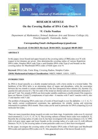 www.ajms.in
RESEARCH ARTICLE
On the Covering Radius of DNA Code Over N
*P. Chella Pandian
Department of Mathematics, Srimad Andavan Arts and Science College (A),
Tiruchirappalli, Taminadu, India
Corresponding Email: chellapandianpc@gmail.com
Received: 12-04-2023; Revised: 28-04-2023; Accepted: 08-05-2023
ABSTRACT
In this paper, lower bound and upper bound on the covering radius of DNAcodes over N with
respect to lee distance are given. Also determine the covering radius of various Repetition
DNA codes, Simplex DNA code Type α and Simplex DNA code Type β and bounds on the
covering radius for MacDonald DNA codes of both types over N.
Keyword: DNA Code, Finite Ring, Covering Radius, Simplex Codes.
(2010) Mathematical Subject Classiﬁcation: 94B25, 94B05, 11H31, 11H71.
INTRODUCTION
In, DNA is found naturally as a double stranded molecule, with a form similar to a twisted ladder. The
backbone of the DNA helix is an alternating chain of sugars and phosphates, while the association
between the two strands is variant combinations of the four nitrogenous bases adenine (A), thymine (T),
guanine (G) and cytosine (C). The two ends of the strand are distinct and are conventionally denoted as 3’
end and 5’ end. Two strands of DNA can form (under suitable conditions) a double strand if the respective
bases are Watson- Crick[17] complements of each other - A matches with T and C matches with G, also
3’ end matches with 5’ end.
The problem of designing DNA codes (sets of words of ﬁxed length n over the alphabets { A, C, G, T }
that satisfy certain combinatorial constraints has applications for reliably storing and retrieving
information in synthetic DNA strands. These codes can be used in particular for DNA computing [1] or as
molecular bar-codes.
There are many researchers doing research on code over ﬁnite rings. In particular, codes over Z4 received
much attention [2, 3, 4, 9, 11, 15, 16, 5]. The covering radiuses of binary linear codes were studied [4, 5].
Recently the covering radius of codes over Z4 has been investigated with various distances [12]. In 1999,
Sole et.al gave many upper and lower bounds on the covering radius of a code over Z4 with diﬀerent
distances. In [14, 5], the covering radius of some particular codes over Z4 have been investigated.
In this paper, investigate the covering radius of the Simplex DNA codes of both types and MacDonald
DNA codes and repetition DNA codes over N. Also generalized some of the known bounds in [2]
 