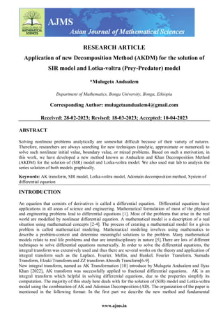 www.ajms.in
RESEARCH ARTICLE
Application of new Decomposition Method (AKDM) for the solution of
SIR model and Lotka-voltra (Prey-Predator) model
*Mulugeta Andualem
Department of Mathematics, Bonga University, Bonga, Ethiopia
Corresponding Author: mulugetaandualem4@gmail.com
Received: 28-02-2023; Revised: 18-03-2023; Accepted: 10-04-2023
ABSTRACT
Solving nonlinear problems analytically are somewhat difficult because of their variety of natures.
Therefore, researchers are always searching for new techniques (analytic, approximate or numerical) to
solve such nonlinear initial value, boundary value, or mixed problems. Based on such a motivation, in
this work, we have developed a new method known as Andualem and Khan Decomposition Method
(AKDM) for the solution of (SIR) model and Lotka-voltra model. We also used mat lab to analysis the
series solution of both models graphically.
Keywords: AK transform, SIR model, Lotka-voltra model, Adomain decomposition method, System of
differential equation
INTRODUCTION
An equation that consists of derivatives is called a differential equation. Differential equations have
applications in all areas of science and engineering. Mathematical formulation of most of the physical
and engineering problems lead to differential equations [1]. Most of the problems that arise in the real
world are modelled by nonlinear differential equation. A mathematical model is a description of a real
situation using mathematical concepts [2-4]. The process of creating a mathematical model for a given
problem is called mathematical modeling. Mathematical modeling involves using mathematics to
describe a problem-context and determine meaningful solutions to the problem. Many mathematical
models relate to real life problems and that are interdisciplinary in nature [5].There are lots of different
techniques to solve differential equations numerically. In order to solve the differential equations, the
integral transform was extensively used and thus there are several works on the theory and application of
integral transform such as the Laplace, Fourier, Mellin, and Hankel, Fourier Transform, Sumudu
Transform, Elzaki Transform and ZZ transform Aboodh Transform[6-9].
New integral transform, named as AK Transformation [10] introduce by Mulugeta Andualem and Ilyas
Khan [2022], AK transform was successfully applied to fractional differential equations. AK is an
integral transform which helpful in solving differential equations, due to the properties simplify its
computation. The majority of this study here deals with for the solution of (SIR) model and Lotka-voltra
model using the combination of AK and Adomian Decomposition (AD). The organization of the paper is
mentioned in the following format: In the first part we describe the new method and fundamental
 