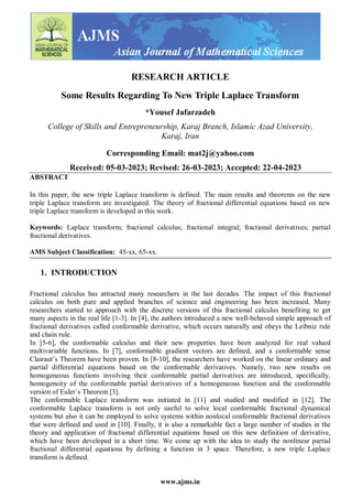 www.ajms.in
RESEARCH ARTICLE
Some Results Regarding To New Triple Laplace Transform
*Yousef Jafarzadeh
College of Skills and Entrepreneurship, Karaj Branch, Islamic Azad University,
Karaj, Iran
Corresponding Email: mat2j@yahoo.com
Received: 05-03-2023; Revised: 26-03-2023; Accepted: 22-04-2023
ABSTRACT
In this paper, the new triple Laplace transform is defined. The main results and theorems on the new
triple Laplace transform are investigated. The theory of fractional differential equations based on new
triple Laplace transform is developed in this work.
Keywords: Laplace transform; fractional calculus; fractional integral; fractional derivatives; partial
fractional derivatives.
AMS Subject Classification: 45-xx, 65-xx.
1. INTRODUCTION
Fractional calculus has attracted many researchers in the last decades. The impact of this fractional
calculus on both pure and applied branches of science and engineering has been increased. Many
researchers started to approach with the discrete versions of this fractional calculus benefiting to get
many aspects in the real life [1-3]. In [4], the authors introduced a new well-behaved simple approach of
fractional derivatives called conformable derivative, which occurs naturally and obeys the Leibniz rule
and chain rule.
In [5-6], the conformable calculus and their new properties have been analyzed for real valued
multivariable functions. In [7], conformable gradient vectors are defined, and a conformable sense
Clairaut’s Theorem have been proven. In [8-10], the researchers have worked on the linear ordinary and
partial differential equations based on the conformable derivatives. Namely, two new results on
homogeneous functions involving their conformable partial derivatives are introduced, specifically,
homogeneity of the conformable partial derivatives of a homogeneous function and the conformable
version of Euler´s Theorem [3].
The conformable Laplace transform was initiated in [11] and studied and modified in [12]. The
conformable Laplace transform is not only useful to solve local conformable fractional dynamical
systems but also it can be employed to solve systems within nonlocal conformable fractional derivatives
that were defined and used in [10]. Finally, it is also a remarkable fact a large number of studies in the
theory and application of fractional differential equations based on this new definition of derivative,
which have been developed in a short time. We come up with the idea to study the nonlinear partial
fractional differential equations by defining a function in 3 space. Therefore, a new triple Laplace
transform is defined.
 