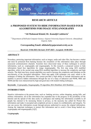 123
AJMS/Jul-Sep 2023/Volume 7/Issue 3
RESEARCH ARTICLE
A PROPOSED SYSTEM TO HIDE INFORMATION BASED FOUR
ALGORITHMS FOR IMAGE STEGANOGRAPHY
*Ali Mahmood Khalaf, Dr. Kamaljit Lakhtaria1
*,1
Department of Rollwala Computer Science, Gujarat University,Gujarat Universit, Ahmadabad,
Gujarat, India
Corresponding Email: alikhalaf@gujaratuniversity.ac.in
Received: 15-06-2023; Revised: 25-07-2023 ; Accepted: 10-08-2023
ABSTRACT
Nowadays, protecting important information, such as images, audio and video files, has become a matter
and must be protected from hacking because the circulation of this information takes place through
unsecured communication channels. Scientists have discovered many of these techniques to protect
information, such as: cryptography and steganography. In this research, a proposed system to hide
information based four algorithms for image steganography. The first step using AES modified
algorithm, while in the second step using RSA modified algorithm to increase the complexity and high
security. The third step fuzzy stream algorithm was used to increase the complexity and eliminate on the
non-linearity of the encrypted information. Third step apply LSB technique was used, which is the
technique of hiding the information. This system provides a high ability to include information and an
inability to perceive hidden information through the use of a many of indicators and PSNR, MSE and
SSIM and that were characterized by high and good rates with modern hiding techniques.
Keywords: Cryptography, Steganography, FS algorithm, RSA Modified, AES Modified.
INTRODUCTION
Sensitive information at the present time, such as: banking services, online shopping, paying bills, and
military information, all of this information has expanded due to the progress in the possibility of the
Internet and the spread of this data easily in cyberspace and making this information available to all
people has claimed to be increasing threats to privacy, as the necessity has called for Protect this
information and make it encrypted and completely private to ensure its confidentiality and integrity. No
one can access this information except through persons authorized to access the original information.
Among the important techniques to protect this information and to avoid it from being hacked are:
cryptography and steganography [1][2].
Cryptography
 