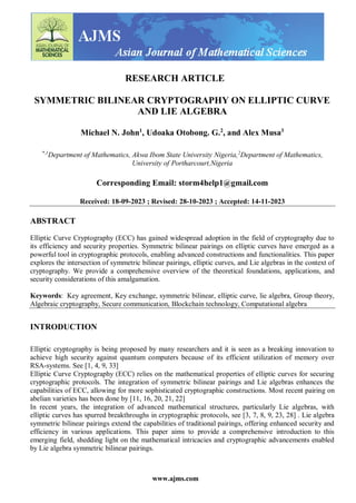 www.ajms.com
RESEARCH ARTICLE
SYMMETRIC BILINEAR CRYPTOGRAPHY ON ELLIPTIC CURVE
AND LIE ALGEBRA
Michael N. John1
, Udoaka Otobong. G.2
, and Alex Musa3
*,1
Department of Mathematics, Akwa Ibom State University Nigeria,2
Department of Mathematics,
University of Portharcourt,Nigeria
Corresponding Email: storm4help1@gmail.com
Received: 18-09-2023 ; Revised: 28-10-2023 ; Accepted: 14-11-2023
ABSTRACT
Elliptic Curve Cryptography (ECC) has gained widespread adoption in the field of cryptography due to
its efficiency and security properties. Symmetric bilinear pairings on elliptic curves have emerged as a
powerful tool in cryptographic protocols, enabling advanced constructions and functionalities. This paper
explores the intersection of symmetric bilinear pairings, elliptic curves, and Lie algebras in the context of
cryptography. We provide a comprehensive overview of the theoretical foundations, applications, and
security considerations of this amalgamation.
Keywords: Key agreement, Key exchange, symmetric bilinear, elliptic curve, lie algebra, Group theory,
Algebraic cryptography, Secure communication, Blockchain technology, Computational algebra
INTRODUCTION
Elliptic cryptography is being proposed by many researchers and it is seen as a breaking innovation to
achieve high security against quantum computers because of its efficient utilization of memory over
RSA-systems. See [1, 4, 9, 33]
Elliptic Curve Cryptography (ECC) relies on the mathematical properties of elliptic curves for securing
cryptographic protocols. The integration of symmetric bilinear pairings and Lie algebras enhances the
capabilities of ECC, allowing for more sophisticated cryptographic constructions. Most recent pairing on
abelian varieties has been done by [11, 16, 20, 21, 22]
In recent years, the integration of advanced mathematical structures, particularly Lie algebras, with
elliptic curves has spurred breakthroughs in cryptographic protocols, see [3, 7, 8, 9, 23, 28] . Lie algebra
symmetric bilinear pairings extend the capabilities of traditional pairings, offering enhanced security and
efficiency in various applications. This paper aims to provide a comprehensive introduction to this
emerging field, shedding light on the mathematical intricacies and cryptographic advancements enabled
by Lie algebra symmetric bilinear pairings.
 