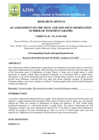 www.ajms.com
RESEARCH ARTICLE
AN ASSESSMENT ON THE SPLIT AND NON-SPLIT DOMINATION
NUMBER OF TENEMENT GRAPHS
*
AMRIN M, Dr. 1
M. SUMATHI
*
Research Scholar, PG & Research Department of Mathematics, Khadir Mohideen College,
Adirampattinam-61470
1
M.Sc., M.Phil., Ph.D., Associate Professor & Ph.D Research Advisor, PG & Research Department of
Mathematics, Khadir Mohideen College, Adirampattinam-614701
Corresponding Email: amregimd@gmail.com
Received: 06-10-2023; Revised: 30-10-2023; Accepted: 12-11-2023
ABSTRACT
One of the primary fields of mathematics, graph theory is an intriguing and exciting subject. A network is
represented mathematically by a graph, which identifies the connections between nodes and edges. One
of the fascinating areas of mathematics is Graph Theory. A large area of graph theory is called
dominance in graphs. Claude Berge formalised dominance as a theoretical field in graph theory.
Domination is one of the fascinating and active areas of Graph Theory research. In this paper, we first
provide basic definitions, outlining both core ideas and certain dominant concepts. In specifically,
Tenement graphs, a novel type of graph, are defined. Tenement graphs' Split and Non-Split Domination
Numbers are addressed.
Keywords: Tenement graphs, Split domination number, Non-split domination number.
INTRODUCTION
A network is represented mathematically by a graph, which identifies the connections between nodes and
edges[1]. A graph contains points and edges which consists of objects such as edges, arcs, and lines[6].
Around the 1950s, the research of Domination in Graphs got underway. In 1958, Claude Berge
formalised dominance as a theoretical domain in graph theory. The phrases "dominating set" and
"dominance number" were later introduced by Oystein Ore in his book on graph theory published in
1962[4]. In a graph G, the term "dominating set" refers to a set D of vertices where each vertex has
adjacent in D. Applications for dominance in facility location issues are numerous[10].
BASIC DEFINITIONS
Definition 2.1:
 