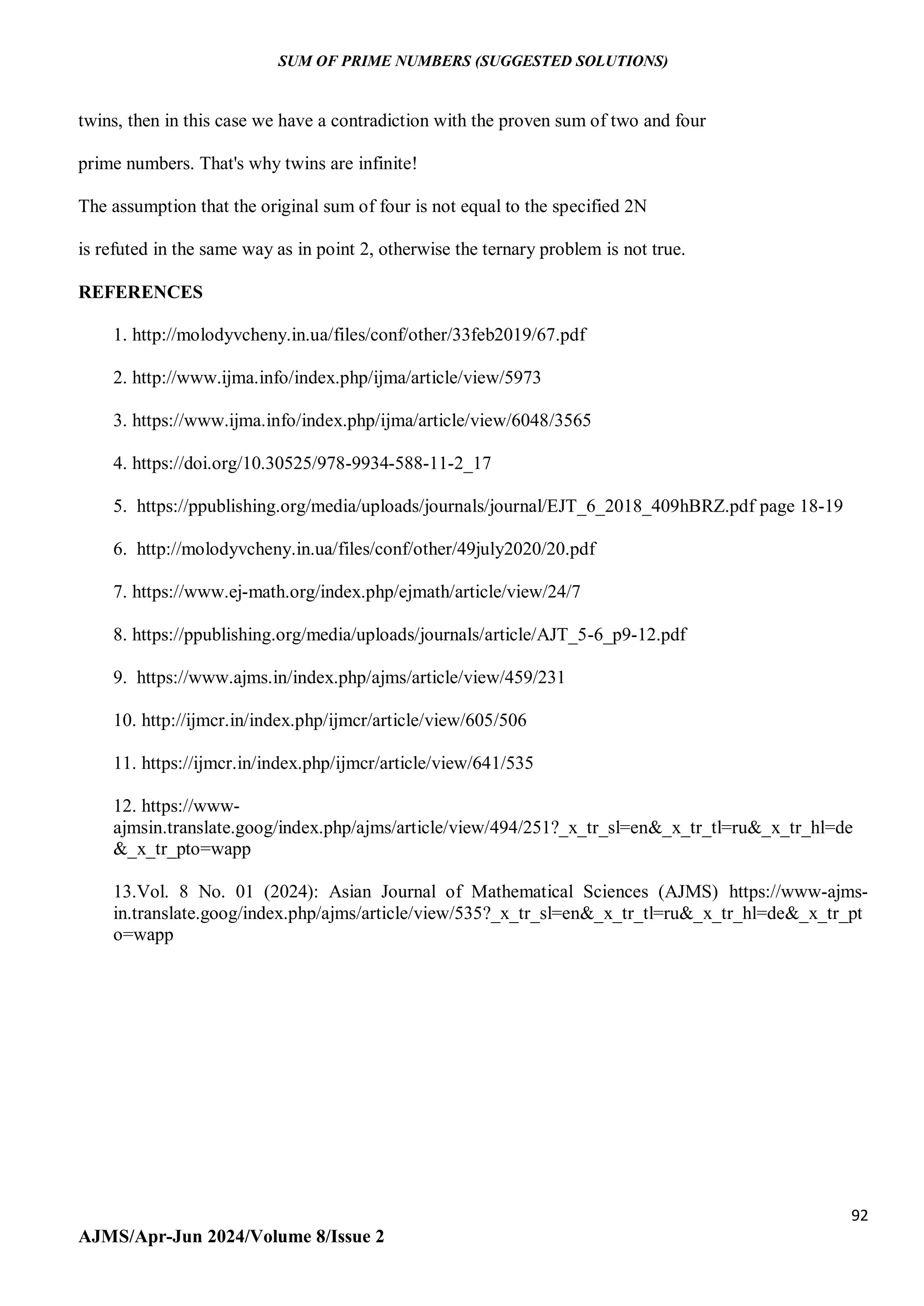 SUM OF PRIME NUMBERS (SUGGESTED SOLUTIONS)
92
AJMS/Apr-Jun 2024/Volume 8/Issue 2
twins, then in this case we have a contradiction with the proven sum of two and four
prime numbers. That's why twins are infinite!
The assumption that the original sum of four is not equal to the specified 2N
is refuted in the same way as in point 2, otherwise the ternary problem is not true.
REFERENCES
1. http://molodyvcheny.in.ua/files/conf/other/33feb2019/67.pdf
2. http://www.ijma.info/index.php/ijma/article/view/5973
3. https://www.ijma.info/index.php/ijma/article/view/6048/3565
4. https://doi.org/10.30525/978-9934-588-11-2_17
5. https://ppublishing.org/media/uploads/journals/journal/EJT_6_2018_409hBRZ.pdf page 18-19
6. http://molodyvcheny.in.ua/files/conf/other/49july2020/20.pdf
7. https://www.ej-math.org/index.php/ejmath/article/view/24/7
8. https://ppublishing.org/media/uploads/journals/article/AJT_5-6_p9-12.pdf
9. https://www.ajms.in/index.php/ajms/article/view/459/231
10. http://ijmcr.in/index.php/ijmcr/article/view/605/506
11. https://ijmcr.in/index.php/ijmcr/article/view/641/535
12. https://www-
ajmsin.translate.goog/index.php/ajms/article/view/494/251?_x_tr_sl=en&_x_tr_tl=ru&_x_tr_hl=de
&_x_tr_pto=wapp
13.Vol. 8 No. 01 (2024): Asian Journal of Mathematical Sciences (AJMS) https://www-ajms-
in.translate.goog/index.php/ajms/article/view/535?_x_tr_sl=en&_x_tr_tl=ru&_x_tr_hl=de&_x_tr_pt
o=wapp
 