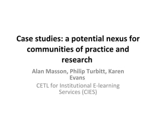 Case studies: a potential nexus for communities of practice and research   Alan Masson, Philip Turbitt, Karen Evans   CETL for Institutional E-learning Services (CIES) 