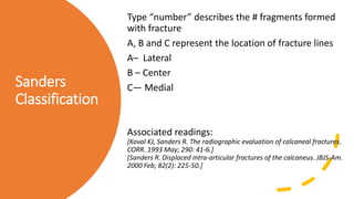 Sanders
Classification
Type “number” describes the # fragments formed
with fracture
A, B and C represent the location of fracture lines
A– Lateral
B – Center
C— Medial
Associated readings:
[Koval KJ, Sanders R. The radiographic evaluation of calcaneal fractures.
CORR. 1993 May; 290: 41-6.]
[Sanders R. Displaced intra-articular fractures of the calcaneus. JBJS-Am.
2000 Feb; 82(2): 225-50.]
 