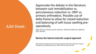 AJM Sheet:
Appreciate the debate in the literature
between cast immobilization vs.
percutaneous reduction vs. ORIF vs.
primary arthrodesis. Possible use of
delta frame to allow for closed reduction
and balancing of soft tissue swelling pre-
operatively.
[Barei DP, et al. Fractures of the calcaneus. Orthop Clin North Am. 2002 Jan;
33(1): 263-85.]
Review the lateral extensile surgical approach
[Benirschke SK, Sangeorzan BJ. Extensive intraarticular fractures of the foot. Surgical
management of calcaneal fractures. CORR. 1993 Jul; 292: 128-134.]
 