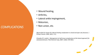 COMPLICATIONS
• Wound healing,
• Arthritis,
• Lateral ankle impingement,
• Malunion,
• Non-union, etc.
[Benirschke SK, Kramer PA. Wound healing complication in closed and open calc fractures. J
Orthop Trauma. 2004; 18(1): 1-6.]
[Cavadas PC, Landin L. Management of soft-tissue complications of the lateral approach for
calcaneal fractures. Plast Reconstr Surg. 2007; 120(2): 459-466.]
 