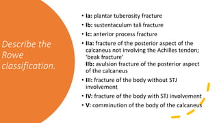Describe the
Rowe
classification.
• Ia: plantar tuberosity fracture
• Ib: sustentaculum tali fracture
• Ic: anterior process fracture
• IIa: fracture of the posterior aspect of the
calcaneus not involving the Achilles tendon;
‘beak fracture’
IIb: avulsion fracture of the posterior aspect
of the calcaneus
• III: fracture of the body without STJ
involvement
• IV: fracture of the body with STJ involvement
• V: comminution of the body of the calcaneus
 