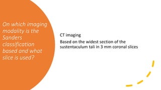 On which imaging
modality is the
Sanders
classification
based and what
slice is used?
CT imaging
Based on the widest section of the
sustentaculum tali in 3 mm coronal slices
 