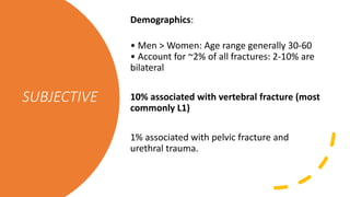 SUBJECTIVE
Demographics:
• Men > Women: Age range generally 30-60
• Account for ~2% of all fractures: 2-10% are
bilateral
10% associated with vertebral fracture (most
commonly L1)
1% associated with pelvic fracture and
urethral trauma.
 
